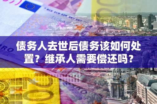 济南债务人去世后债务该如何处置？继承人需要偿还吗？