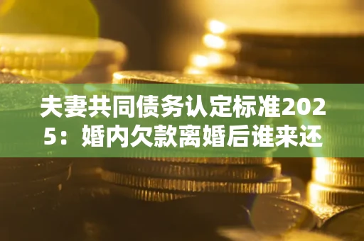 济南夫妻共同债务认定标准2025：婚内欠款离婚后谁来还？