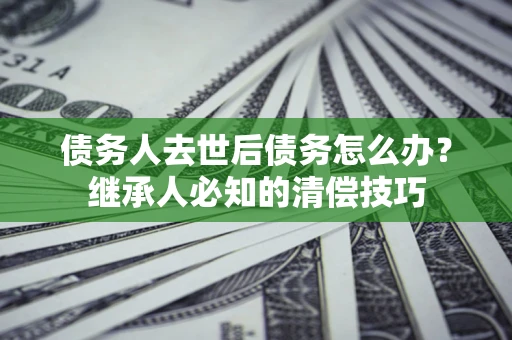 济南债务人去世后债务怎么办？继承人必知的清偿技巧